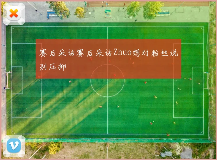 赛后采访赛后采访Zhuo想对粉丝说别压抑