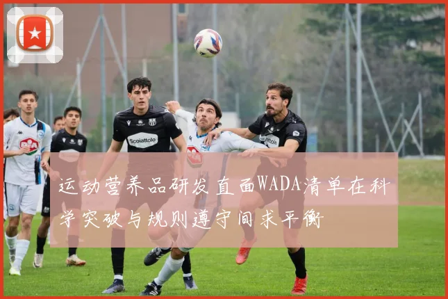 运动营养品研发直面WADA清单在科学突破与规则遵守间求平衡